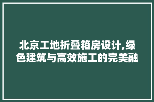 北京工地折叠箱房设计,绿色建筑与高效施工的完美融合