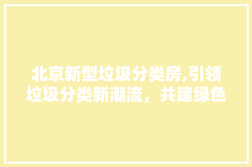 北京新型垃圾分类房,引领垃圾分类新潮流，共建绿色家园