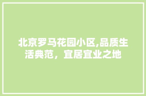 北京罗马花园小区,品质生活典范，宜居宜业之地