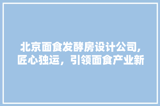 北京面食发酵房设计公司,匠心独运，引领面食产业新风尚