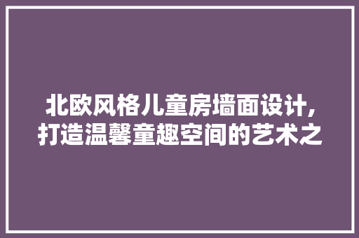 北欧风格儿童房墙面设计,打造温馨童趣空间的艺术之旅