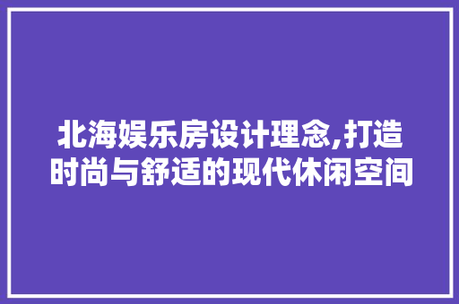 北海娱乐房设计理念,打造时尚与舒适的现代休闲空间
