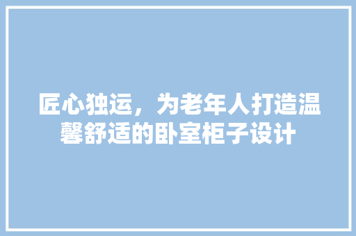 匠心独运，为老年人打造温馨舒适的卧室柜子设计