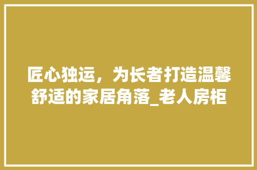 匠心独运，为长者打造温馨舒适的家居角落_老人房柜子设计