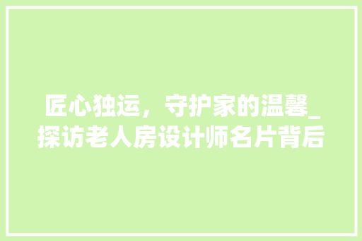 匠心独运，守护家的温馨_探访老人房设计师名片背后的故事