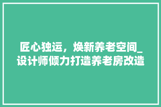 匠心独运，焕新养老空间_设计师倾力打造养老房改造例子