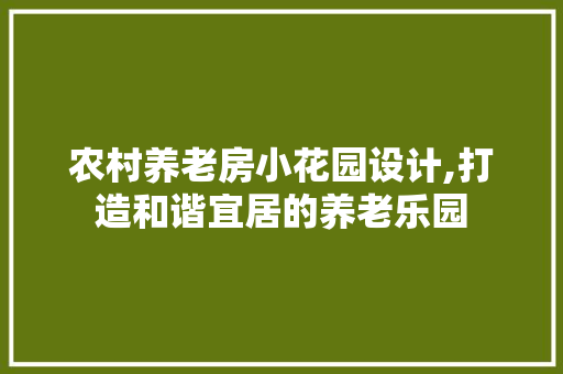 农村养老房小花园设计,打造和谐宜居的养老乐园