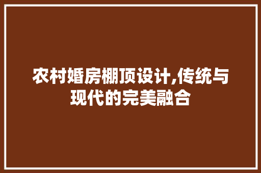 农村婚房棚顶设计,传统与现代的完美融合