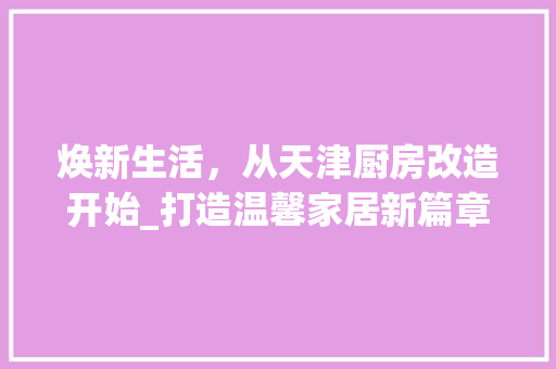 焕新生活，从天津厨房改造开始_打造温馨家居新篇章