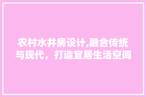 农村水井房设计,融合传统与现代，打造宜居生活空间