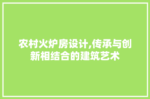 农村火炉房设计,传承与创新相结合的建筑艺术