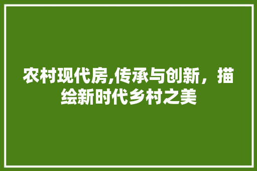 农村现代房,传承与创新，描绘新时代乡村之美
