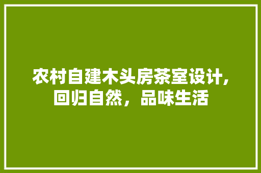 农村自建木头房茶室设计,回归自然，品味生活