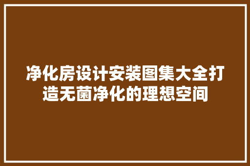 净化房设计安装图集大全打造无菌净化的理想空间