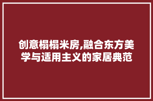 创意榻榻米房,融合东方美学与适用主义的家居典范