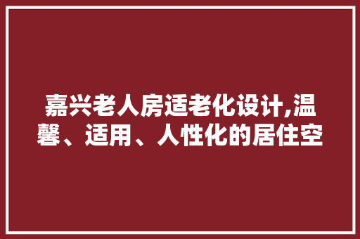嘉兴老人房适老化设计,温馨、适用、人性化的居住空间