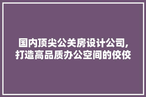 国内顶尖公关房设计公司,打造高品质办公空间的佼佼者
