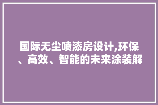 国际无尘喷漆房设计,环保、高效、智能的未来涂装解决方法