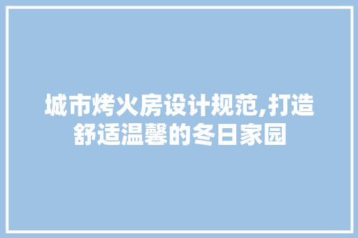 城市烤火房设计规范,打造舒适温馨的冬日家园