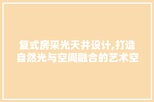 复式房采光天井设计,打造自然光与空间融合的艺术空间
