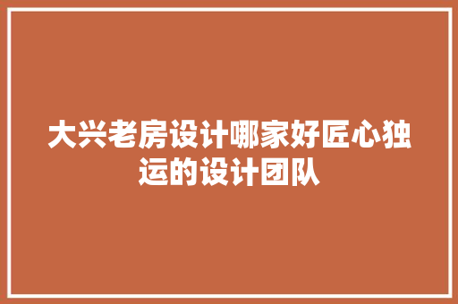 大兴老房设计哪家好匠心独运的设计团队