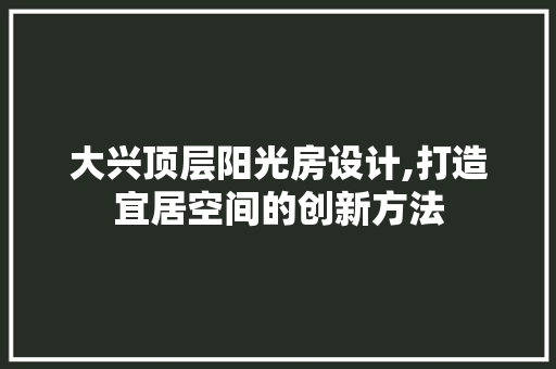 大兴顶层阳光房设计,打造宜居空间的创新方法