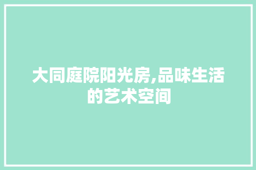 大同庭院阳光房,品味生活的艺术空间