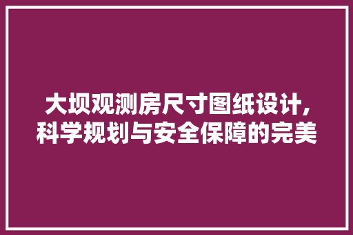 大坝观测房尺寸图纸设计,科学规划与安全保障的完美结合