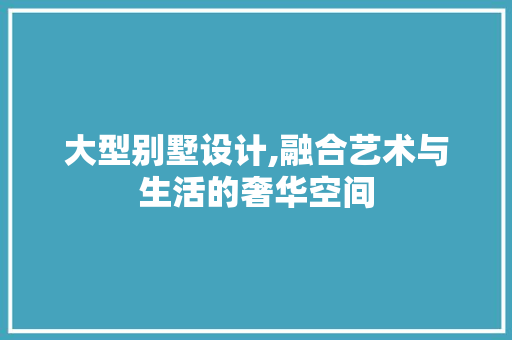 大型别墅设计,融合艺术与生活的奢华空间