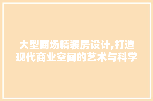 大型商场精装房设计,打造现代商业空间的艺术与科学