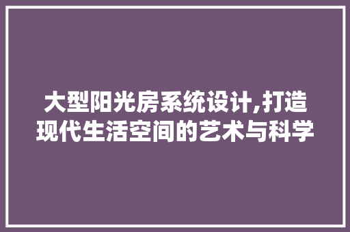 大型阳光房系统设计,打造现代生活空间的艺术与科学