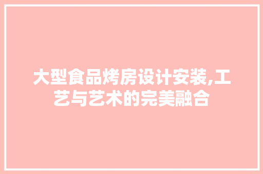 大型食品烤房设计安装,工艺与艺术的完美融合