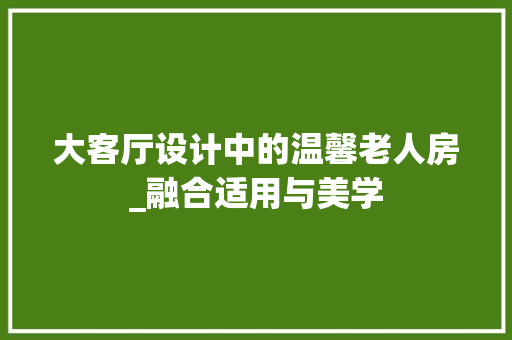 大客厅设计中的温馨老人房_融合适用与美学