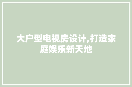 大户型电视房设计,打造家庭娱乐新天地