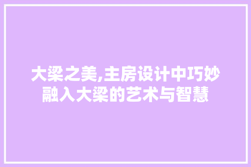 大梁之美,主房设计中巧妙融入大梁的艺术与智慧