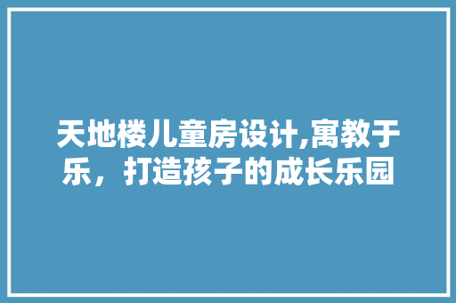 天地楼儿童房设计,寓教于乐，打造孩子的成长乐园