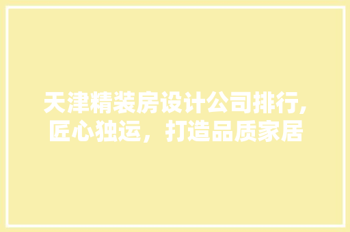 天津精装房设计公司排行,匠心独运，打造品质家居