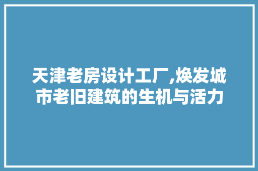 天津老房设计工厂,焕发城市老旧建筑的生机与活力