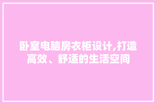 卧室电脑房衣柜设计,打造高效、舒适的生活空间