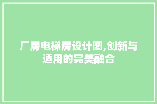 厂房电梯房设计图,创新与适用的完美融合