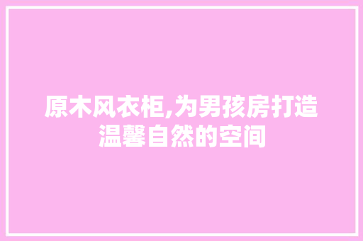 原木风衣柜,为男孩房打造温馨自然的空间