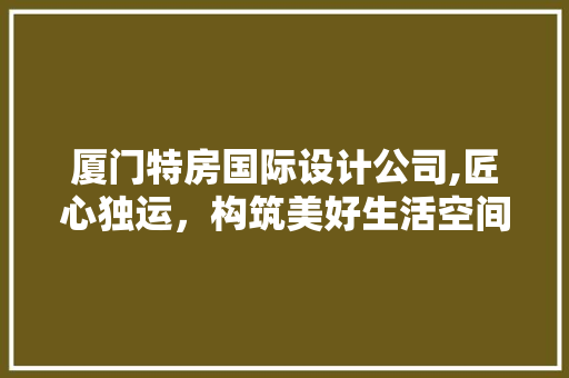 厦门特房国际设计公司,匠心独运，构筑美好生活空间