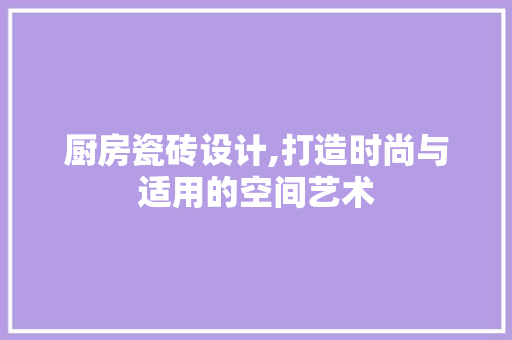厨房瓷砖设计,打造时尚与适用的空间艺术