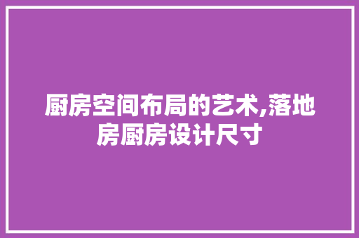 厨房空间布局的艺术,落地房厨房设计尺寸
