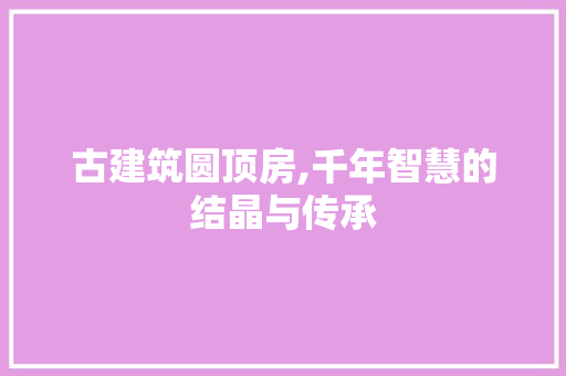 古建筑圆顶房,千年智慧的结晶与传承