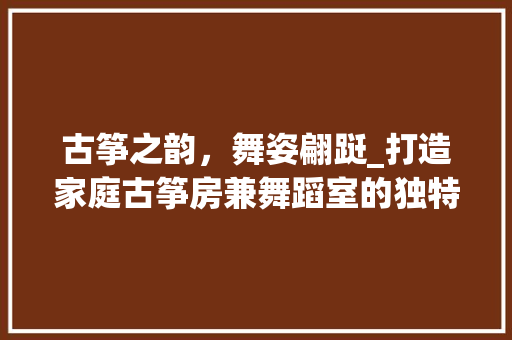 古筝之韵，舞姿翩跹_打造家庭古筝房兼舞蹈室的独特空间