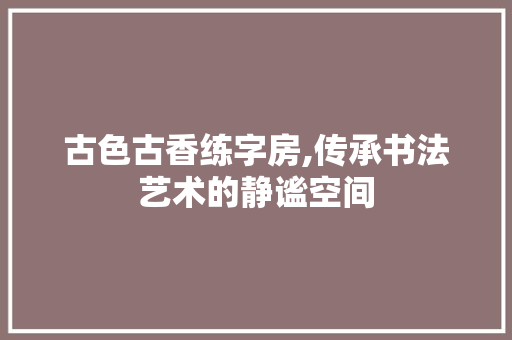 古色古香练字房,传承书法艺术的静谧空间