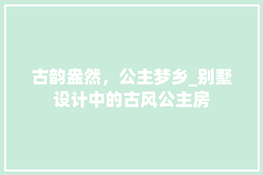 古韵盎然，公主梦乡_别墅设计中的古风公主房