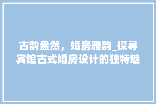 古韵盎然，婚房雅韵_探寻宾馆古式婚房设计的独特魅力