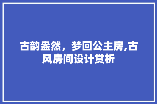 古韵盎然，梦回公主房,古风房间设计赏析